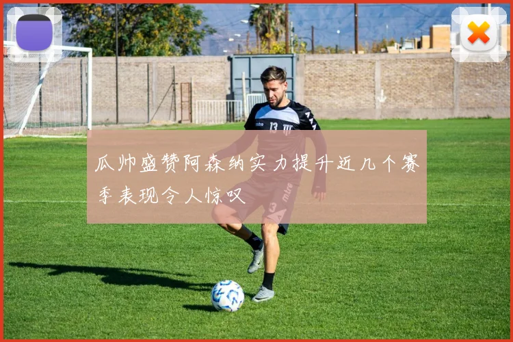 瓜帅盛赞阿森纳实力提升近几个赛季表现令人惊叹