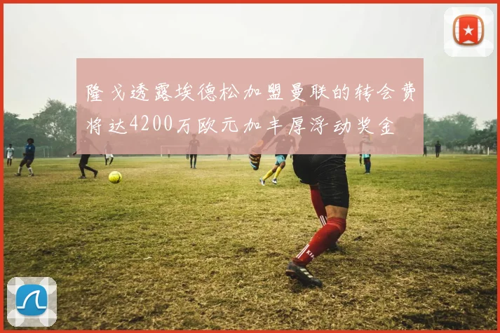 隆戈透露埃德松加盟曼联的转会费将达4200万欧元加丰厚浮动奖金