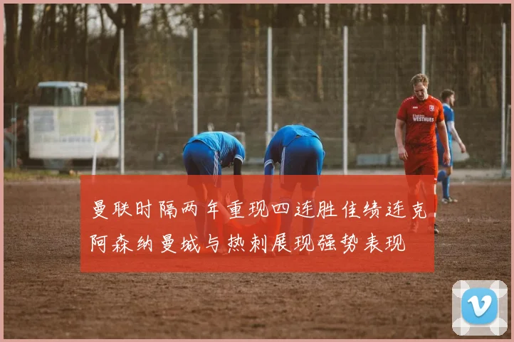 曼联时隔两年重现四连胜佳绩连克阿森纳曼城与热刺展现强势表现