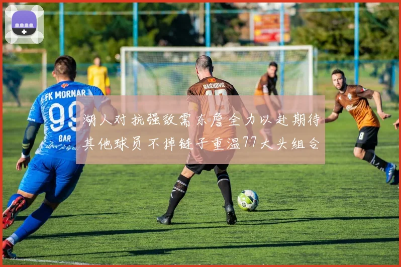 湖人对抗强敌需东詹全力以赴期待其他球员不掉链子重温77大头组合辉煌
