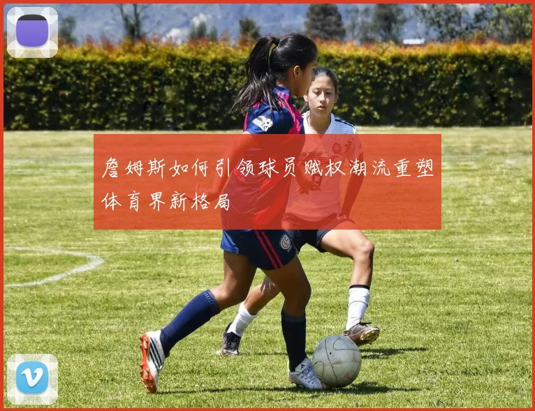 詹姆斯如何引领球员赋权潮流重塑体育界新格局