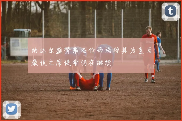纳达尔盛赞弗洛伦蒂诺称其为皇马最佳主席使命仍在继续